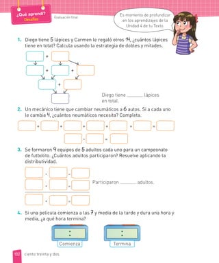 1. Diego tiene 5 lápices y Carmen le regaló otros 14, ¿cuántos lápices
tiene en total? Calcula usando la estrategia de dobles y mitades.
+
+ +
+
Diego tiene lápices
en total.
2. Un mecánico tiene que cambiar neumáticos a 6 autos. Si a cada uno
le cambia 4, ¿cuántos neumáticos necesita? Completa.
+ + + + + =
· =
3. Se formaron 9 equipos de 5 adultos cada uno para un campeonato
de futbolito. ¿Cuántos adultos participaron? Resuelve aplicando la
distributividad.
· =
· =
· =
Participaron adultos.
4. Si una película comienza a las 7 y media de la tarde y dura una hora y
media, ¿a qué hora termina?
Comienza Termina
132
Evaluación final
¿Qué aprendí?
Desafíos
Es momento de profundizar
en los aprendizajes de la
Unidad 4 de tu Texto.
ciento treinta y dos
 