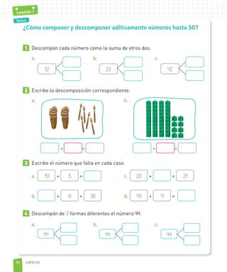 Tema 1Tema 4
Lección 1
1 Descompón cada número como la suma de otros dos.
a.
12
b.
23
c.
42
2 Escribe la descomposición correspondiente.
a.
+ =
b.
+ =
3 Escribe el número que falta en cada caso.
a. 10 + 5 =
b. + 6 = 36
c. 20 + = 21
d. 40 + 9 =
4 Descompón de 3 formas diferentes el número 44.
a.
44
b.
44
c.
44
¿Cómo componer y descomponer aditivamente números hasta 50?
1414
Lección 1
catorce
 