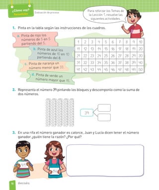 1. Pinta en la tabla según las instrucciones de los cuadros.
1 2 3 4 5 6 7 8 9 10
11 12 13 14 15 16 17 18 19 20
21 22 23 24 25 26 27 28 29 30
31 32 33 34 35 36 37 38 39 40
41 42 43 44 45 46 47 48 49 50
c. Pinta de naranja un
número menor que 33.
d. Pinta de verde un
número mayor que 15.
a. Pinta de rojo los
números de 5 en 5
partiendo del 5.
b. Pinta de azul los
números de 10 en 10
partiendo del 8.
2. Representa el número 39 pintando los bloques y descomponlo como la suma de
dos números.
39
3. En una rifa el número ganador es catorce, Juan y Lucía dicen tener el número
ganador ¿quién tiene la razón? ¿Por qué?
41
14
16
¿Cómo voy?
Remediales Evaluación de proceso
dieciséis
Para reforzar los Temas de
la Lección 1, resuelve las
siguientes actividades.
 