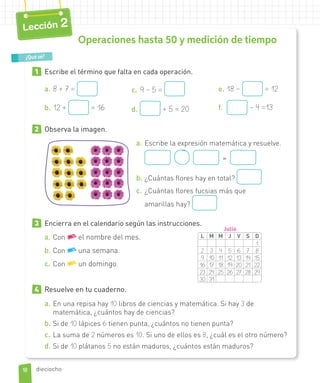 1 Escribe el término que falta en cada operación.
a. 8 + 7 =
b. 12 + = 16
c. 9 – 5 =
d. + 5 = 20
e. 18 – = 12
f. – 4 =13
2 Observa la imagen.
a. Escribe la expresión matemática y resuelve.
=
b. ¿Cuántas flores hay en total?
c. ¿Cuántas flores fucsias más que
amarillas hay?
3 Encierra en el calendario según las instrucciones.
L M M J V S D
1
2 3 4 5 6 7 8
9 10 11 12 13 14 15
16 17 18 19 20 21 22
23 24 25 26 27 28 29
30 31
Julio
a. Con el nombre del mes.
b. Con una semana.
c. Con un domingo.
4 Resuelve en tu cuaderno.
a. En una repisa hay 10 libros de ciencias y matemática. Si hay 3 de
matemática, ¿cuántos hay de ciencias?
b. Si de 10 lápices 6 tienen punta, ¿cuántos no tienen punta?
c. La suma de 2 números es 10. Si uno de ellos es 8, ¿cuál es el otro número?
d. Si de 10 plátanos 5 no están maduros, ¿cuántos están maduros?
¿Qué sé?
Operaciones hasta 50 y medición de tiempo
18
Lección 2
dieciocho
 