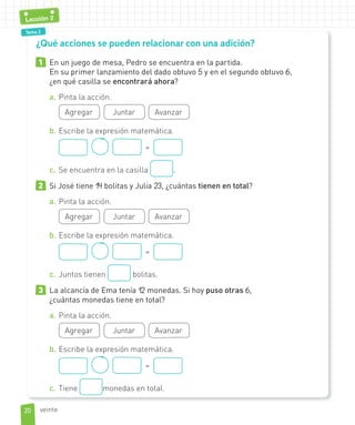 Tema 2
1 En un juego de mesa, Pedro se encuentra en la partida.
En su primer lanzamiento del dado obtuvo 5 y en el segundo obtuvo 6,
¿en qué casilla se encontrará ahora?
a. Pinta la acción.
Agregar Juntar Avanzar
b. Escribe la expresión matemática.
=
c. Se encuentra en la casilla .
2 Si José tiene 14 bolitas y Julia 23, ¿cuántas tienen en total?
a. Pinta la acción.
Agregar Juntar Avanzar
b. Escribe la expresión matemática.
=
c. Juntos tienen bolitas.
3 La alcancía de Ema tenía 12 monedas. Si hoy puso otras 6,
¿cuántas monedas tiene en total?
a. Pinta la acción.
Agregar Juntar Avanzar
b. Escribe la expresión matemática.
=
c. Tiene monedas en total.
¿Qué acciones se pueden relacionar con una adición?
2020
Lección 2
veinte
 