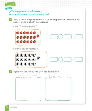 Tema 1Tema 4
Lección 2
1 Dibuja o tacha los elementos necesarios para representar cada operación.
Luego, escribe la adición o sustracción.
a. Hay 19 frutillas y quito 7.
=
b. Hay 16 pelotas y agrego 4.
=
2 Representa con un dibujo la operación del recuadro.
a. 24 + 13 = b. 38 – 26 =
¿Cómo representar adiciones y
sustracciones con números hasta 50?
2222
Lección 2
veintidós
 