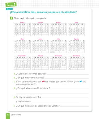 Tema 1Tema 5
Lección 2
1 Observa el calendario y responde.
L M M J V S D
1 2 3 4 5 6 7
8 9 10 11 12 13 14
15 16 17 18 19 20 21
22 23 24 25 26 27 28
29 30 31
Enero
L M M J V S D
1 2 3 4 5 6
7 8 9 10 11 12 13
14 15 16 17 18 19 20
21 22 23 24 25 26 27
28 29 30 31
Mayo
L M M J V S D
1 2
3 4 5 6 7 8 9
10 11 12 13 14 15 16
17 18 19 20 21 22 23
24 25 26 27 28 29 30
Septiembre
L M M J V S D
1 2 3 4
5 6 7 8 9 10 11
12 13 14 15 16 17 18
19 20 21 22 23 24 25
26 27 28 29 30 31
Marzo
L M M J V S D
1
2 3 4 5 6 7 8
9 10 11 12 13 14 15
16 17 18 19 20 21 22
23 24 25 26 27 28 29
30 31
Julio
L M M J V S D
1 2 3 4
5 6 7 8 9 10 11
12 13 14 15 16 17 18
19 20 21 22 23 24 25
26 27 28 29 30
Noviembre
L M M J V S D
1 2 3 4
5 6 7 8 9 10 11
12 13 14 15 16 17 18
19 20 21 22 23 24 25
26 27 28
Febrero
L M M J V S D
1 2 3
4 5 6 7 8 9 10
11 12 13 14 15 16 17
18 19 20 21 22 23 24
25 26 27 28 29 30
Junio
L M M J V S D
1 2 3 4 5 6 7
8 9 10 11 12 13 14
15 16 17 18 19 20 21
22 23 24 25 26 27 28
29 30 31
Octubre
L M M J V S D
1
2 3 4 5 6 7 8
9 10 11 12 13 14 15
16 17 18 19 20 21 22
23 24 25 26 27 28 29
30
Abril
L M M J V S D
1 2 3 4 5
6 7 8 9 10 11 12
13 14 15 16 17 18 19
20 21 22 23 24 25 26
27 28 29 30 31
Agosto
L M M J V S D
1 2
3 4 5 6 7 8 9
10 11 12 13 14 15 16
17 18 19 20 21 22 23
24 25 26 27 28 29 30
31
Diciembre
a. ¿Cuál es el sexto mes del año?
b. ¿En qué mes cumples años?
c. En el calendario pinta con los meses que tienen 30 días y con los
meses que tienen 31.
d. ¿Por qué febrero quedó sin pintar?
e. Si hoy es sábado, ayer fue
y mañana será .
f. ¿En qué mes sales de vacaciones de verano?
¿Cómo identificar días, semanas y meses en el calendario?
2424
Lección 2
veinticuatro
 