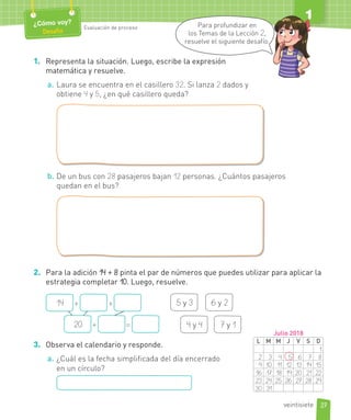 1. Representa la situación. Luego, escribe la expresión
matemática y resuelve.
a. Laura se encuentra en el casillero 32. Si lanza 2 dados y
obtiene 4 y 5, ¿en qué casillero queda?
b. De un bus con 28 pasajeros bajan 12 personas. ¿Cuántos pasajeros
quedan en el bus?
2. Para la adición 14 + 8 pinta el par de números que puedes utilizar para aplicar la
estrategia completar 10. Luego, resuelve.
5 y 3 6 y 2
4 y 4 7 y 1
14 + +
20 + =
3. Observa el calendario y responde.
a. ¿Cuál es la fecha simplificada del día encerrado
en un círculo?
27
¿Cómo voy?
Desafío
Evaluación de proceso
1
veintisiete
L M M J V S D
1
2 3 4 5 6 7 8
9 10 11 12 13 14 15
16 17 18 19 20 21 22
23 24 25 26 27 28 29
30 31
Julio 2018
Para profundizar en
los Temas de la Lección 2,
resuelve el siguiente desafío.
 