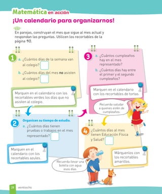 ¡Un calendario para organizarnos!
En parejas, construyan el mes que sigue al mes actual y
respondan las preguntas. Utilicen los recortables de la
página 143.
a. ¿Cuántos días de la semana van
al colegio?
b. ¿Cuántos días del mes no asisten
al colegio?
1 3
4
Marquen en el calendario con los
recortables verdes los días que no
asisten al colegio.
2
Organicen su tiempo de estudio.
a. ¿Cuántos días tienen
pruebas o trabajos en el mes
representado?
Marquen en el
calendario con los
recortables azules.
a. ¿Cuántos cumpleaños
hay en el mes
representado?
b. ¿Cuántos días hay entre
el primer y el segundo
cumpleaños?
Recuerda saludar a
quienes estén
de cumpleaños.
¿Cuántos días al mes
tienen Educación Física
y Salud?
Marquen en el calendario
con los recortables de tortas.
Recuerda llevar una
botella con agua
esos días.
a
Márquenlos con
los recortables
amarillos.
Recuerda saludar
a quienes estén de
cumpleaños.
28
Matemáticaen acciónMatemáticaen acción
veintiocho
 
