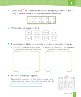 5. Encierra con los números en los cuales el 3 ocupa la posición de la decena
y con aquellos en que el 4 ocupa la posición de las unidades.
4 32 43 33 13 23 31 41
42 40 3 14 30 24 32 44
6. Pinta las operaciones que sumen 10.
3 + 9 4 + 6 5 + 6 6 + 6
5 + 5 7 + 3 9 + 1 2 + 7
7. Representa con un dibujo. Luego, escribe la expresión matemática y resuelve.
a. Luis hizo 28 burbujas y luego otras
11. ¿Cuántas burbujas hizo en total?
b. Maite hizo 49 burbujas y se reventaron
17. ¿Cuántas burbujas quedan?
8. Observa el calendario y responde.
Juan salió de vacaciones el 9 de julio y regresará a su
trabajo dentro de dos semanas. ¿En qué fecha volverá?
L M M J V S D
1
2 3 4 5 6 7 8
9 10 11 12 13 14 15
16 17 18 19 20 21 22
23 24 25 26 27 28 29
30 31
Julio
31
1
treinta y uno
 