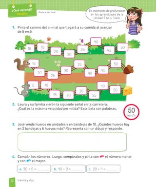 Evaluación final
1. Pinta el camino del animal que llegará a su comida al avanzar
de 5 en 5.
15
20
30
35 45
40
10 50
15
20
25
30
40
45
5035
10
15 20
30
40
50
35
5
2. Laura y su familia vieron la siguiente señal en la carretera.
¿Cuál es la máxima velocidad permitida? Escríbela con palabras.
3. José vende huevos en unidades y en bandejas de 10. ¿Cuántos huevos hay
en 2 bandejas y 6 huevos más? Representa con un dibujo y responde.
4. Compón los números. Luego, compáralos y pinta con el número menor
y con el mayor.
a. 30 + 5 = b. 40 + 2 = c. 20 + 4 =
32
Evaluación final
¿Qué aprendí?
Desafíos
Es momento de profundizar
en los aprendizajes de la
Unidad 1 de tu Texto.
treinta y dos
50
km/h
 
