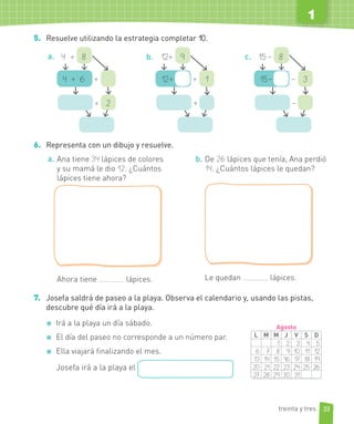 1
5. Resuelve utilizando la estrategia completar 10.
a.
4 + 6 +
4 + 8
+ 2
b.
12+ + 1
12+ 9
+
c.
15– – 3
15– 8
–
6. Representa con un dibujo y resuelve.
a. Ana tiene 34 lápices de colores
y su mamá le dio 12. ¿Cuántos
lápices tiene ahora?
Ahora tiene lápices.
b. De 26 lápices que tenía, Ana perdió
14. ¿Cuántos lápices le quedan?
Le quedan lápices.
7. Josefa saldrá de paseo a la playa. Observa el calendario y, usando las pistas,
descubre qué día irá a la playa.
Irá a la playa un día sábado.
El día del paseo no corresponde a un número par.
Ella viajará finalizando el mes.
Josefa irá a la playa el
L M M J V S D
1 2 3 4 5
6 7 8 9 10 11 12
13 14 15 16 17 18 19
20 21 22 23 24 25 26
27 28 29 30 31
Agosto
33
1
treinta y tres
 