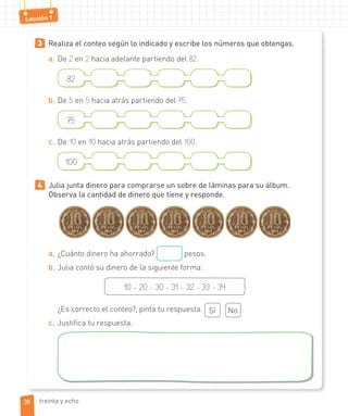 Lección 1
3 Realiza el conteo según lo indicado y escribe los números que obtengas.
a. De 2 en 2 hacia adelante partiendo del 82.
82
b. De 5 en 5 hacia atrás partiendo del 75.
75
c. De 10 en 10 hacia atrás partiendo del 100.
100
4 Julia junta dinero para comprarse un sobre de láminas para su álbum.
Observa la cantidad de dinero que tiene y responde.
a. ¿Cuánto dinero ha ahorrado? pesos.
b. Julia contó su dinero de la siguiente forma:
10 - 20 - 30 - 31 - 32 - 33 - 34
¿Es correcto el conteo?, pinta tu respuesta. Sí No
c. Justifica tu respuesta.
3838 treinta y ocho
 