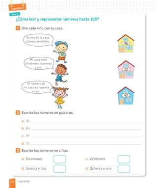 Tema 3
Lección 1
¿Cómo leer y representar números hasta 100?
1 Une cada niño con su casa.
Yo vivo en la casa
número veintitrés.
Mi casa tiene
el número cuarenta
y dos.
El número de
mi casa es noventa
y seis.
96
23
42
2 Escribe los números en palabras.
a. 26:
b. 69:
c. 74:
d. 15:
3 Escribe los números en cifras.
a. Diecinueve
b. Setenta y dos
c. Veintisiete
d. Ochenta y uno
4040 cuarenta
 