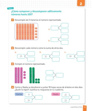 2
Tema 5
1 Descompón de 2 maneras el número representado.
a.
b.
2 Descompón cada número como la suma de otros dos.
a.
29
b.
32
c.
84
3 Compón el número representado.
4 Carlos y Nadia se desafiaron a juntar 45 hojas secas de árboles en dos días.
¿Quién lo logró? Justifica tu respuesta en tu cuaderno.
11
34
Carlos 22
23
Nadia
¿Cómo componer y descomponer aditivamente
números hasta 100?
cuarenta y tres 43
 