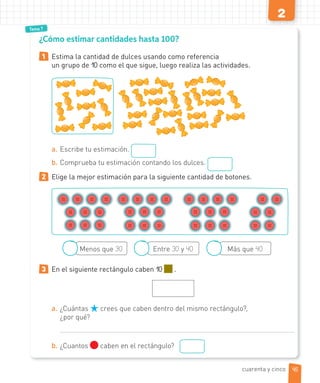 2
Tema 7
¿Cómo estimar cantidades hasta 100?
1 Estima la cantidad de dulces usando como referencia
un grupo de 10 como el que sigue, luego realiza las actividades.
a. Escribe tu estimación.
b. Comprueba tu estimación contando los dulces.
2 Elige la mejor estimación para la siguiente cantidad de botones.
Menos que 30 Entre 30 y 40 Más que 40
3 En el siguiente rectángulo caben 10 .
a. ¿Cuántas crees que caben dentro del mismo rectángulo?,
¿por qué?
b. ¿Cuantos caben en el rectángulo?
cuarenta y cinco 45
 