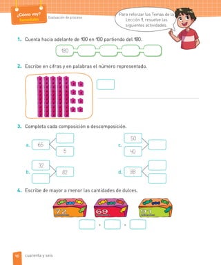 ¿Cómo voy?
Remediales Evaluación de proceso
1. Cuenta hacia adelante de 100 en 100 partiendo del 180.
180
2. Escribe en cifras y en palabras el número representado.
3. Completa cada composición o descomposición.
a. 65
5
b.
32
82
c.
50
40
d. 88
4. Escribe de mayor a menor las cantidades de dulces.
> >
Para reforzar los Temas de la
Lección 1, resuelve las
siguientes actividades.
e la
46 cuarenta y seis
 