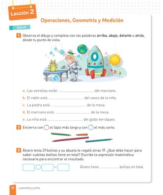 Lección 2
Operaciones, Geometría y Medición
1 Observa el dibujo y completa con las palabras arriba, abajo, delante o atrás,
desde tu punto de vista.
a. Las estrellas están del marciano.
b. El ratón está del casco de la niña.
c. La piedra está de la mesa.
d. El marciano está de la mesa.
e. La niña está del globo terráqueo.
2 Encierra con el lápiz más largo y con el más corto.
3 Álvaro tenía 31 bolitas y su abuela le regaló otras 17. ¿Qué debe hacer para
saber cuántas bolitas tiene en total? Escribe la expresión matemática
necesaria para encontrar el resultado.
= Álvaro tiene bolitas en total.
¿Qué sé?
4848 cuarenta y ocho
 