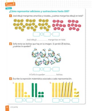 Tema 2
Lección 2
¿Cómo representar adiciones y sustracciones hasta 100?
1 José dibujó margaritas amarillas y rosadas, ¿cuántas margaritas dibujó en total?
=
José dibujó margaritas en total.
2 Sofía tenía las bolitas que hay en la imagen. Si perdió 25 bolitas,
¿cuántas le quedan?
=
A Sofía le quedan bolitas.
3 Escribe la expresión matemática asociada a cada representación.
a.
=
b.
=
5050 cincuenta
 