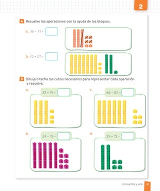 2
4 Resuelve las operaciones con la ayuda de los bloques.
a. 36 – 14 =
b. 73 + 21 =
5 Dibuja o tacha los cubos necesarios para representar cada operación
y resuelve.
a.
33 + 14 =
b.
57 – 15 =
c.
65 – 52 =
d.
24 + 13 =
51cincuenta y uno
 