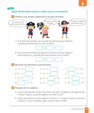 2
Tema 3
1 Daniela y sus amigos organizaron una obra de teatro.
a. Si al total de invitados se le quitan las personas que faltaron,
¿cuántas personas fueron a ver la obra?
=
b. Si al total de invitados agregamos las personas que llegaron
adicionalmente, ¿cuántas personas fueron a ver la obra?
=
2 Resuelve las adiciones y sustracciones.
a. 33 + 0 =
b. 43 – 0 =
c. 27 + = 27
d. – 0 = 34
e. 22 + 0 =
f. 47 – 0 =
g. 36 + = 36
h. 32 – = 32
i. + 0 = 26
j. – 0 = 44
k. 47 + = 47
l. 90 – = 90
3 Resuelve en tu cuaderno.
a. Lucía está leyendo un libro. El primer día leyó 27 páginas y el segundo día
no leyó ninguna. ¿Cuántas páginas ha leído Lucía?
b. Julián presionó en la calculadora el número 5. Luego, le restó un número
y obtuvo 5 como resultado. ¿Qué número restó Julián?
¿Qué efecto tiene sumar o restar cero a un número?
53
Invitamos a 24
personas a la obra.
Tampoco llegaron
personas extra.
No faltó ningún
invitado.
cincuenta y tres
 