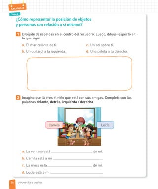 Tema 4
Lección 2
¿Cómo representar la posición de objetos
y personas con relación a sí mismos?
1 Dibújate de espaldas en el centro del recuadro. Luego, dibuja respecto a ti
lo que sigue.
a. El mar delante de ti.
b. Un quitasol a la izquierda.
c. Un sol sobre ti.
d. Una pelota a tu derecha.
2 Imagina que tú eres el niño que está con sus amigas. Completa con las
palabras delante, detrás, izquierda o derecha.
a. La ventana está de mí.
b. Camila está a mi .
c. La mesa está de mí.
d. Lucía está a mi .
Camila Lucía
5454 cincuenta y cuatro
 
