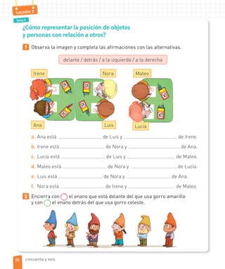 Tema 5
Lección 2
¿Cómo representar la posición de objetos
y personas con relación a otros?
1 Observa la imagen y completa las afirmaciones con las alternativas.
delante / detrás / a la izquierda / a la derecha
a. Ana está de Luis y de Irene.
b. Irene está de Nora y de Ana.
c. Lucía está de Luis y de Mateo.
d. Mateo está de Nora y de Lucía.
e. Luis está de Nora y de Ana.
f. Nora está de Irene y de Mateo.
2 Encierra con el enano que está delante del que usa gorro amarillo
y con el enano detrás del que usa gorro celeste.
Irene Mateo
Ana
Nora
Luis Lucía
5656 cincuenta y seis
 