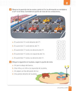 2
3 Observa la posición de los autos y pinta la V si la afirmación es verdadera
o la F si es falsa. Considera el punto de vista de los conductores.
89 37 91 64
724556
a. El automóvil 56 está delante del 89. V F
b. El automóvil 72 está detrás del 91. V F
c. El automóvil 37 está a la derecha del 89. V F
d. El automóvil 45 está a la izquierda del 56. V F
e. El automóvil 91 está a la derecha del 64. V F
4 Dibuja lo siguiente en la plaza, según tu punto de vista.
a. Un perro abajo del banco.
b. Una niña y un niño a la izquierda de la pileta.
c. Un pájaro arriba del poste de luz.
d. Una pelota delante de la pileta.
57cincuenta y siete
 