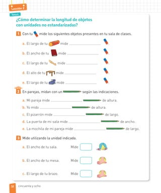 Tema 6
Lección 2
¿Cómo determinar la longitud de objetos
con unidades no estandarizadas?
1 Con tu mide los siguientes objetos presentes en tu sala de clases.
a. El largo de tu mide .
b. El ancho de tu mide .
c. El largo de tu mide .
d. El alto de tu mide .
e. El largo de tu mide .
En parejas, midan con un según las indicaciones.
a. Mi pareja mide de altura.
b. Yo mido de altura.
c. El pizarrón mide de largo.
d. La puerta de mi sala mide de ancho.
e. La mochila de mi pareja mide de largo.
3 Mide utilizando la unidad indicada.
a. El ancho de tu sala. Mide
b. El ancho de tu mesa. Mide
c. El largo de tu brazo. Mide
2
5858 cincuenta y ocho
 