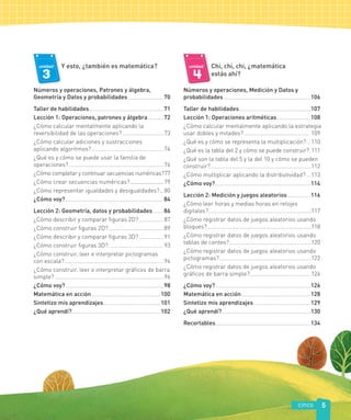 cinco 5
3
unidad Y esto, ¿también es matemática?
Números y operaciones, Patrones y álgebra,
Geometría y Datos y probabilidades..............................70
Taller de habilidades...............................................................71
Lección 1: Operaciones, patrones y álgebra.............72
¿Cómo calcular mentalmente aplicando la
reversibilidad de las operaciones?...................................73
¿Cómo calcular adiciones y sustracciones
aplicando algoritmos?.............................................................74
¿Qué es y cómo se puede usar la familia de
operaciones?................................................................................76
¿Cómo completar y continuar secuencias numéricas?77
¿Cómo crear secuencias numéricas?..................... 79
¿Cómo representar igualdades y desigualdades?.. 80
¿Cómo voy?...................................................................................84
Lección 2: Geometría, datos y probabilidades.........86
¿Cómo describir y comparar figuras 2D?.....................87
¿Cómo construir figuras 2D?...............................................89
¿Cómo describir y comparar figuras 3D?.....................91
¿Cómo construir figuras 3D?...............................................93
¿Cómo construir, leer e interpretar pictogramas
con escala?....................................................................................94
¿Cómo construir, leer e interpretar gráficos de barra
simple?............................................................................................96
¿Cómo voy?...................................................................................98
Matemática en acción..........................................................100
Sintetizo mis aprendizajes................................................101
¿Qué aprendí? ..........................................................................102
unidad Chi, chi, chi, ¿matemática
estás ahí?
Números y operaciones, Medición y Datos y
probabilidades.........................................................................106
Taller de habilidades............................................................107
Lección 1: Operaciones aritméticas............................108
¿Cómo calcular mentalmente aplicando la estrategia
usar dobles y mitades?....................................................... 109
¿Qué es y cómo se representa la multiplicación?....110
¿Qué es la tabla del 2 y cómo se puede construir?.111
¿Qué son la tabla del 5 y la del 10 y cómo se pueden
construir?.....................................................................................112
¿Cómo multiplicar aplicando la distributividad? ....113
¿Cómo voy?................................................................................114
Lección 2: Medición y juegos aleatorios...................116
¿Cómo leer horas y medias horas en relojes
digitales?.......................................................................................117
¿Cómo registrar datos de juegos aleatorios usando
bloques?........................................................................................118
¿Cómo registrar datos de juegos aleatorios usando
tablas de conteo?.....................................................................120
¿Cómo registrar datos de juegos aleatorios usando
pictogramas?..............................................................................122
¿Cómo registrar datos de juegos aleatorios usando
gráficos de barra simple?....................................................124
¿Cómo voy?................................................................................126
Matemática en acción..........................................................128
Sintetizo mis aprendizajes................................................129
¿Qué aprendí? ..........................................................................130
Recortables................................................................................134
 