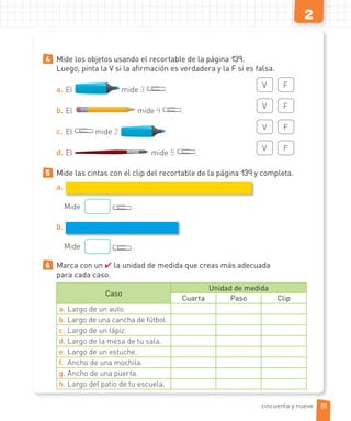 2
4 Mide los objetos usando el recortable de la página 139.
Luego, pinta la V si la afirmación es verdadera y la F si es falsa.
a. El mide 3 .
V F
b. El mide 4 .
V F
c. El mide 2 .
V F
d. El mide 5 .
V F
5 Mide las cintas con el clip del recortable de la página 139 y completa.
a.
Mide .
b.
Mide .
6 Marca con un ✔ la unidad de medida que creas más adecuada
para cada caso.
Caso
Unidad de medida
Cuarta Paso Clip
a. Largo de un auto.
b. Largo de una cancha de fútbol.
c. Largo de un lápiz.
d. Largo de la mesa de tu sala.
e. Largo de un estuche.
f. Ancho de una mochila.
g. Ancho de una puerta.
h. Largo del patio de tu escuela.
59cincuenta y nueve
 