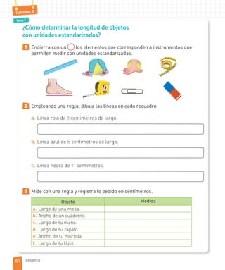Tema 7
Lección 2
¿Cómo determinar la longitud de objetos
con unidades estandarizadas?
1 Encierra con un los elementos que corresponden a instrumentos que
permiten medir con unidades estandarizadas.
2 Empleando una regla, dibuja las líneas en cada recuadro.
a. Línea roja de 8 centímetros de largo.
b. Línea azul de 5 centímetros de largo.
c. Línea negra de 11 centímetros.
3 Mide con una regla y registra lo pedido en centímetros.
Objeto Medida
a. Largo de una mesa.
b. Ancho de un cuaderno.
c. Largo de tu mano.
d. Largo de tu zapato.
e. Ancho de tu mochila.
f. Largo de tu lápiz.
6060 sesenta
 