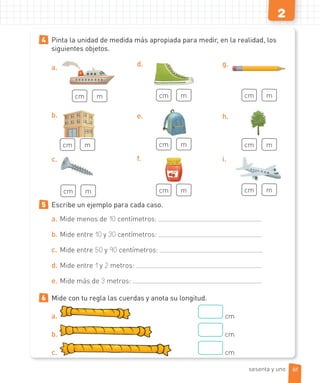 2
4 Pinta la unidad de medida más apropiada para medir, en la realidad, los
siguientes objetos.
a.
cm m
b.
cm m
c.
cm m
d.
cm m
e.
cm m
f.
cm m
g.
cm m
h.
cm m
i.
cm m
5 Escribe un ejemplo para cada caso.
a. Mide menos de 10 centímetros:
b. Mide entre 10 y 30 centímetros:
c. Mide entre 50 y 90 centímetros:
d. Mide entre 1 y 2 metros:
e. Mide más de 3 metros:
6 Mide con tu regla las cuerdas y anota su longitud.
a. cm
b. cm
c. cm
61sesenta y uno
 