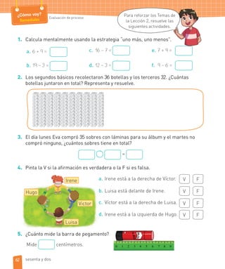 ¿Cómo voy?
Remediales Evaluación de proceso
Irene
Victor
Hugo
Luisa
1. Calcula mentalmente usando la estrategia “uno más, uno menos”.
a. 6 + 9 =
b. 19 – 3 =
c. 16 – 7 =
d. 12 – 3 =
e. 7 + 9 =
f. 9 – 6 =
2. Los segundos básicos recolectaron 36 botellas y los terceros 32. ¿Cuántas
botellas juntaron en total? Representa y resuelve.
3. El día lunes Eva compró 35 sobres con láminas para su álbum y el martes no
compró ninguno, ¿cuántos sobres tiene en total?
=
4. Pinta la V si la afirmación es verdadera o la F si es falsa.
a. Irene está a la derecha de Víctor. V F
b. Luisa está delante de Irene. V F
c. Víctor está a la derecha de Luisa. V F
d. Irene está a la izquierda de Hugo. V F
5. ¿Cuánto mide la barra de pegamento?
Mide centímetros.
Para reforzar los Temas de
la Lección 2, resuelve las
siguientes actividades.
de
s
62 sesenta y dos
 