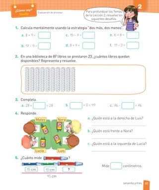 ¿Cómo voy?
Desafío
Evaluación de proceso
2
1. Calcula mentalmente usando la estrategia “dos más, dos menos”.
a. 8 + 9 =
b. 17 – 9 =
c. 15 – 7 =
d. 8 + 4 =
e. 6 + 8 =
f. 11 – 3 =
2. En una biblioteca de 87 libros se prestaron 23, ¿cuántos libros quedan
disponibles? Representa y resuelve.
3. Completa.
a. 28 + = 28 b. + 0 = 49 c. 76 – = 76
4. Responde.
a. ¿Quién está a la derecha de Luis?
b. ¿Quién está frente a Nora?
c. ¿Quién está a la izquierda de Lucía?
5. ¿Cuánto mide ?
Para profundizar los Temas
de la Lección 2, resuelve los
siguientes desafíos.
Nora
Luis
Mateo
Lucía
Mide centímetros.
15 cm 10 cm ?
45 cm
63sesenta y tres
 