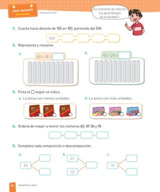 Evaluación final
¿Qué aprendí?
Remediales
Es momento de reforzar
los aprendizajes
de la Unidad 2.
1. Cuenta hacia delante de 100 en 100, partiendo del 540.
540
2. Representa y resuelve.
a.
50 + 17 =
b.
43 – 21 =
3. Pinta el según se indica.
a. La bolsa con menos unidades. b. La bolsa con más unidades.
4. Ordena de mayor a menor los números 65, 87, 56 y 78.
> > >
5. Completa cada composición o descomposición.
a. b.
27
42
c.
79 47
ar
66 sesenta y seis
 