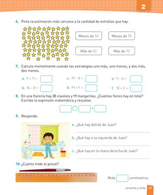 2
6. Pinta la estimación más cercana a la cantidad de estrellas que hay.
Menos de 50
Más de 50
Menos de 70
Más de 70
7. Calcula mentalmente usando las estrategias uno más, uno menos, y dos más,
dos menos.
a. 9 + 9 =
b. 16 – 8 =
c. 19 – 8 =
d. 19 + 4 =
e. 9 – 6 =
f. 18 + 2 =
8. En una florería hay 38 claveles y 41 margaritas. ¿Cuántas flores hay en total?
Escribe la expresión matemática y resuelve.
=
9. Responde.
a. ¿Qué hay detrás de Juan?
b. ¿Qué hay a la izquierda de Juan?
c. ¿Qué hay en la mano derecha de Juan?
10.¿Cuánto mide el pincel?
Mide centímetros.
67sesenta y siete
 
