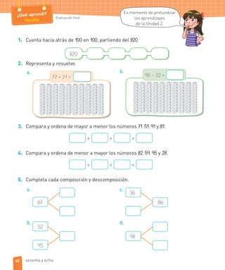 Evaluación final
¿Qué aprendí?
Desafíos
1. Cuenta hacia atrás de 100 en 100, partiendo del 820.
820
2. Representa y resuelve.
a.
77 + 21 =
b.
95 – 32 =
3. Compara y ordena de mayor a menor los números 71, 51, 91 y 81.
> > >
4. Compara y ordena de menor a mayor los números 82, 59, 95 y 28.
< < <
5. Completa cada composición y descomposición.
a.
67
b.
52
45
c.
36
86
d.
98
Es momento de profundizar
los aprendizajes
de la Unidad 2.
68 sesenta y ocho
 