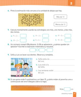 2
6. Pinta la estimación más cercana a la cantidad de abejas que hay.
Más de 40
Menos de 40
7. Calcula mentalmente usando las estrategias uno más, uno menos, y dos más,
dos menos.
a. 9 + 2 =
b. 19 – 2 =
c. 11 – 3 =
d. 9 + 4 =
e. 17 – 5 =
f. 11 + 8 =
8. Un cocinero compró 58 plátanos. Si 26 se aplastaron, ¿cuántos quedan sin
aplastar? Escribe la expresión matemática y resuelve.
=
9. Sofía y Luis se lavan sus dientes. Observa y completa.
a. Sofía está a la
de Luis.
b. Luis está a la
de Sofía.
c. Las ventanas están
de Luis.
10.Si una goma mide 4 centímetros y un lápiz 11, ¿cuánto miden al ponerlos uno a
continuación del otro? Dibújalo sobre la regla.
Mide cm
69sesenta y nueve
 