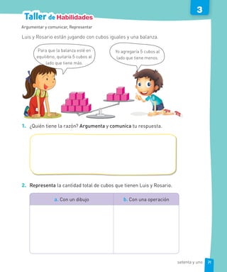 Taller de Habilidades
3
Luis y Rosario están jugando con cubos iguales y una balanza.
Yo agregaría 5 cubos al
lado que tiene menos.
Para que la balanza esté en
equilibrio, quitaría 5 cubos al
lado que tiene más.
1. ¿Quién tiene la razón? Argumenta y comunica tu respuesta.
2. Representa la cantidad total de cubos que tienen Luis y Rosario.
a. Con un dibujo b. Con una operación
Argumentar y comunicar, Representar
71setenta y uno
 
