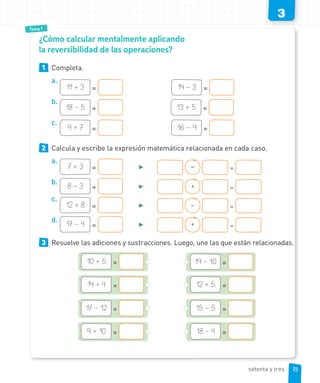 Tema 1
3
¿Cómo calcular mentalmente aplicando
la reversibilidad de las operaciones?
1 Completa.
a.
11 + 3 = 14 – 3 =
b.
18 – 5 = 13 + 5 =
c.
9 + 7 = 16 – 9 =
2 Calcula y escribe la expresión matemática relacionada en cada caso.
a.
7 + 3 = ► – =
b.
8 – 3 = ► + =
c.
12 + 8 = ► – =
d.
17 – 4 = ► + =
3 Resuelve las adiciones y sustracciones. Luego, une las que están relacionadas.
19 – 10 =
12 + 5 =
10 + 5 =
14 + 4 =
15 – 5 =17 – 12 =
18 – 4 =9 + 10 =
73setenta y tres
 