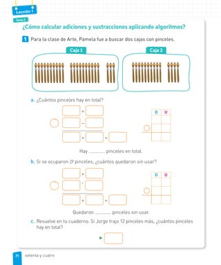 Tema 2
Lección 1
1 Para la clase de Arte, Pamela fue a buscar dos cajas con pinceles.
Caja 2Caja 1
a. ¿Cuántos pinceles hay en total?
+
–
+ =
D U
Hay pinceles en total.
b. Si se ocuparon 27 pinceles, ¿cuántos quedaron sin usar?
+
-
+ =
D U
Quedaron pinceles sin usar.
c. Resuelve en tu cuaderno. Si Jorge trajo 12 pinceles más, ¿cuántos pinceles
hay en total?
►
¿Cómo calcular adiciones y sustracciones aplicando algoritmos?
7474 setenta y cuatro
 