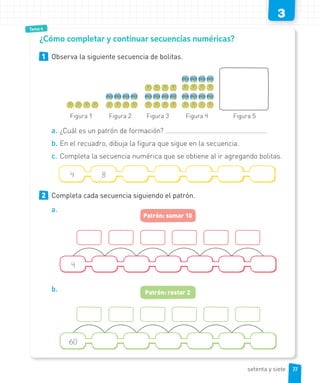3
Tema 4
1 Observa la siguiente secuencia de bolitas.
Figura 1 Figura 2 Figura 3 Figura 4 Figura 5
a. ¿Cuál es un patrón de formación?
b. En el recuadro, dibuja la figura que sigue en la secuencia.
c. Completa la secuencia numérica que se obtiene al ir agregando bolitas.
4 8
2 Completa cada secuencia siguiendo el patrón.
a.
4
Patrón: sumar 10
b.
60
Patrón: restar 2
¿Cómo completar y continuar secuencias numéricas?
77setenta y siete
 