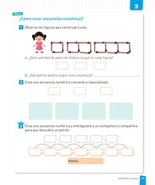 3
Tema 5
1 Observa las figuras que construyó Luisa.
a. ¿Qué cantidad de palos de fósforo ocupó en cada figura?
b. ¿Qué patrón podría seguir esta secuencia?
2 Crea una secuencia numérica creciente y represéntala.
Crea una secuencia numérica y entrégasela a un compañero o compañera
para que descubra un patrón.
Patrón:
3
¿Cómo crear secuencias numéricas?
79setenta y nueve
 