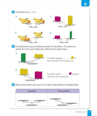 3
3 Completa con >, < o =.
a.
b.
c.
d.
4 Completa para que la balanza quede en equilibrio. Considera tu
punto de vista y que todos los cubos tienen igual masa.
a.
Se debe agregar al
plato derecho de la balanza.
b.
Se debe quitar al plato
derecho de la balanza.
5 Dibuja elementos para que se cumpla la igualdad y la desigualdad.
Igualdad Desigualdad
81ochenta y uno
 