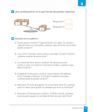 3
9 ¿Qué cantidad podría ir en la caja? Escribe dos posibles respuestas.
Respuesta 1:
Respuesta 2:
10 Resuelve en tu cuaderno.
a. Carlos quiere comprar 7 cajas de leche con sabor. Si compra 4
cajas de leche con chocolate, ¿cuántas cajas de leche con frutilla
puede comprar?
b. Julia tiene 9 revistas, entre cómics y de autos. Si tiene 4 cómics,
¿cuántas revistas de autos tiene?
c. La mamá de Irene quiere comprar 10 manzanas entre
verdes y rojas. Si compra 5 manzanas verdes, ¿cuántas rojas
debe comprar?
d. El papá de Irene quiere comprar como máximo 10 cebollas,
entre moradas y blancas. Si compra 7 cebollas moradas,
¿cuántas blancas puede comprar?
e. Alex tiene 17 autos de juguete. Si su hermana tiene 12, ¿cuántos
autos le faltan para igualar la cantidad que tiene su hermano?
f. Ema tiene 20 láminas de un álbum. Si Pedro tiene 8, ¿Cuántas
necesita para igualar la cantidad de láminas que tiene Ema?
20
12
83ochenta y tres
 