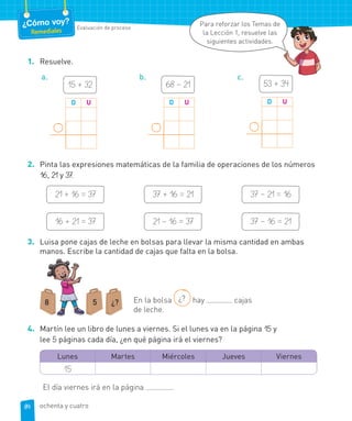¿Cómo voy?
Remediales Evaluación de proceso
1. Resuelve.
a.
15 + 32
D U
b.
68 – 21
D U
c.
53 + 34
D U
2. Pinta las expresiones matemáticas de la familia de operaciones de los números
16, 21 y 37.
21 + 16 = 37
16 + 21 = 37
37 + 16 = 21
21 – 16 = 37
37 – 21 = 16
37 – 16 = 21
3. Luisa pone cajas de leche en bolsas para llevar la misma cantidad en ambas
manos. Escribe la cantidad de cajas que falta en la bolsa.
8 5 ¿? En la bolsa ¿? hay cajas
de leche.
4. Martín lee un libro de lunes a viernes. Si el lunes va en la página 15 y
lee 5 páginas cada día, ¿en qué página irá el viernes?
Lunes Martes Miércoles Jueves Viernes
15
El día viernes irá en la página .
Para reforzar los Temas de
la Lección 1, resuelve las
siguientes actividades.
84 ochenta y cuatro
 