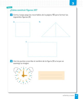 Tema 1
3
TeTemamama 111Tema 2
1 Corta y luego pega los recortables de la página 135 para formar las
siguientes figuras 2D.
a. b.
c.
2 Une los puntos y escribe el nombre de la figura 2D a la que se
asemeja la imagen.
¿Cómo construir figuras 2D?
1
2
3
4
567
8
9
10
11 12
8989ochenta y nueve
 