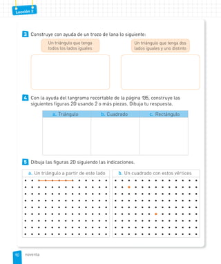 Lección 2
3 Construye con ayuda de un trozo de lana lo siguiente:
Un triángulo que tenga dos
lados iguales y uno distinto
Un triángulo que tenga
todos los lados iguales
4 Con la ayuda del tangrama recortable de la página 135, construye las
siguientes figuras 2D usando 2 o más piezas. Dibuja tu respuesta.
a. Triángulo b. Cuadrado c. Rectángulo
5 Dibuja las figuras 2D siguiendo las indicaciones.
b. Un cuadrado con estos vértices
• • • • • • • • • • • • •
• • • • • • • • • • • • •
• • • • • • • • • • • • •
• • • • • • • • • • • • •
• • • • • • • • • • • • •
• • • • • • • • • • • • •
• • • • • • • • • • • • •
• • • • • • • • • • • • •
• • • • • • • • • • • • •
a. Un triángulo a partir de este lado
• • • • • • • • • • • • •
• • • • • • • • • • • • •
• • • • • • • • • • • • •
• • • • • • • • • • • • •
• • • • • • • • • • • • •
• • • • • • • • • • • • •
• • • • • • • • • • • • •
• • • • • • • • • • • • •
• • • • • • • • • • • • •
9090 noventa
 