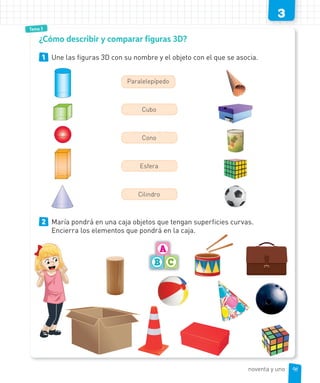 3
Tema 3
1 Une las figuras 3D con su nombre y el objeto con el que se asocia.
Paralelepípedo
Cubo
Cono
Esfera
Cilindro
2 María pondrá en una caja objetos que tengan superficies curvas.
Encierra los elementos que pondrá en la caja.
¿Cómo describir y comparar figuras 3D?
91noventa y uno
 