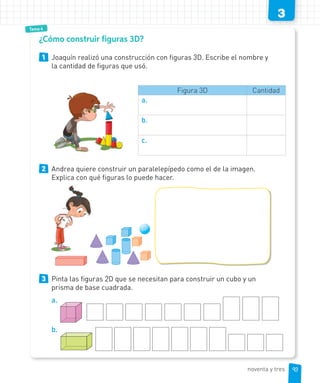 3
Tema 4
1 Joaquín realizó una construcción con figuras 3D. Escribe el nombre y
la cantidad de figuras que usó.
Figura 3D Cantidad
a.
b.
c.
2 Andrea quiere construir un paralelepípedo como el de la imagen.
Explica con qué figuras lo puede hacer.
3 Pinta las figuras 2D que se necesitan para construir un cubo y un
prisma de base cuadrada.
a.
b.
¿Cómo construir figuras 3D?
93noventa y tres
 