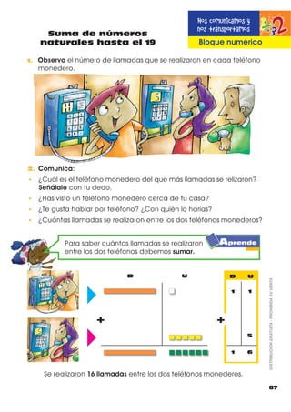1. RPSOHWD ORV Q~PHURV GH OD VHPLUUHFWD QXPpULFD  ORV VDOWRV
TXH GD HO QLxR
0 10 11 14 15
1. 2EVHUYD OD VHPLUUHFWD QXPpULFD  HVFULEH HO Q~PHUR TXH VH
HQFXHQWUD FRPR DQWHFHVRU LQWHUPHGLR  VXFHVRU
12
17
19
15
antecesor
11 13
17 19
14 16
10 12
intermedio
13
15
18
16
sucesor
2. (VFULEH HQ HO UHFXDGUR OD FDQWLGDG UHSUHVHQWDGD JUiÀFDPHQWH
OXHJR SLQWD ODV FDQWLGDGHV PHQRUHV
17 16 14 11 12 13 12 10 19 18
D U D U
3. 2UGHQD ORV VLJXLHQWHV Q~PHURV GH PDRU D PHQRU
15 18 16 14 19 17
19
Anterior, posterior e intermedio
en números hasta el 19
86
%ORTXH QXPpULFR
DISTRIBUCIÓNGRATUITA-PROHIBIDASUVENTA
Practico lo que aprendí
Destreza con criterios
de desempeño
 