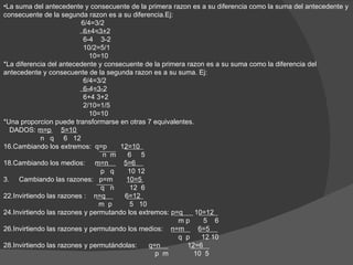 •La suma del antecedente y consecuente de la primera razon es a su diferencia como la suma del antecedente y
consecuente de la segunda razon es a su diferencia.Ej:
                          6/4=3/2
                           6+4=3+2
                           6-4 3-2
                           10/2=5/1
                             10=10
*La diferencia del antecedente y consecuente de la primera razon es a su suma como la diferencia del
antecedente y consecuente de la segunda razon es a su suma. Ej:
                           6/4=3/2
                           6-4=3-2
                           6+4 3+2
                           2/10=1/5
                             10=10
*Una proporcion puede transformarse en otras 7 equivalentes.
  DADOS: m=p 5=10
             n q 6 12
16.Cambiando los extremos: q=p       12=10
                                 n m    6 5
18.Cambiando los medios: m=n          5=6
                                p q     10 12
3. Cambiando las razones: p=m          10=5
                                q n      12 6
22.Invirtiendo las razones : n=q       6=12
                                m p      5 10
24.Invirtiendo las razones y permutando los extremos: p=q    10=12
                                                        mp      5 6
26.Invirtiendo las razones y permutando los medios: n=m       6=5
                                                        q p    12 10
28.Invirtiendo las razones y permutándolas:    q=n         12=6
                                                 p m         10 5
 