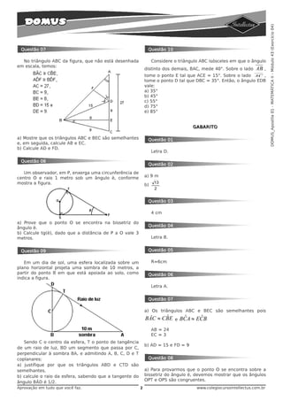 DOMUS_Apostila 01 - MATEMÁTICA II - Módulo 43 (Exercício 04)
 Questão 07                                                   Questão 10

  No triângulo ABC da figura, que não está desenhada              Considere o triângulo ABC isósceles em que o ângulo
em escala, temos:
                                                             distinto dos demais, BAC, mede 40°. Sobre o lado       AB   ,
                                                             tome o ponto E tal que ACE = 15°. Sobre o lado AC ,
                                                             tome o ponto D tal que DBC = 35°. Então, o ângulo EDB
                                                             vale:
                                                             a) 35°
                                                             b) 45°
                                                             c) 55°
                                                             d) 75°
                                                             e) 85°


                                                                                      GABARITO

a) Mostre que os triângulos ABC e BEC são semelhantes         Questão 01
e, em seguida, calcule AB e EC.
b) Calcule AD e FD.
                                                                  Letra D.

 Questão 08
                                                              Questão 02
   Um observador, em P, enxerga uma circunferência de
centro O e raio 1 metro sob um ângulo è, conforme            a) 9 m
mostra a figura.                                             b)
                                                                   13
                                                                   2


                                                              Questão 03

                                                                  4 cm

a) Prove que o ponto O se encontra na bissetriz do
                                                              Questão 04
ângulo è.
b) Calcule tg(è), dado que a distância de P a O vale 3
metros.                                                           Letra B.


 Questão 09                                                   Questão 05

   Em um dia de sol, uma esfera localizada sobre um               R=6cm
plano horizontal projeta uma sombra de 10 metros, a
partir do ponto B em que está apoiada ao solo, como           Questão 06
indica a figura.
                                                                  Letra A.


                                                              Questão 07

                                                             a) Os triângulos ABC e BEC são semelhantes pois
                                                                    ˆ
                                                             BÂC ≈ CBE       e    ˆ      ˆ
                                                                                 BC A ≈ EC B
                                                                  AB = 24
                                                                  EC = 3
   Sendo C o centro da esfera, T o ponto de tangência
                                                             b) AD = 15 e FD = 9
de um raio de luz, BD um segmento que passa por C,
perpendicular à sombra BA, e admitindo A, B, C, D e T
coplanares:                                                   Questão 08
a) justifique por que os triângulos ABD e CTD são
semelhantes.                                                 a) Para provarmos que o ponto O se encontra sobre a
b) calcule o raio da esfera, sabendo que a tangente do       bissetriz do ângulo è, devemos mostrar que os ângulos
                                                             OPT e OPS são congruentes.
ângulo BÂD é 1/2.
Aprovação em tudo que você faz.                          2                             www.colegiocursointellectus.com.br
 